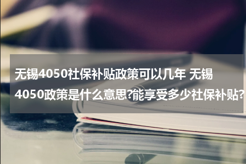 无锡4050社保补贴政策可以几年 无锡4050政策是什么意思?能享受多少社保补贴?