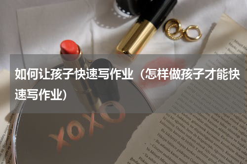 如何让孩子快速写作业（怎样做孩子才能快速写作业）