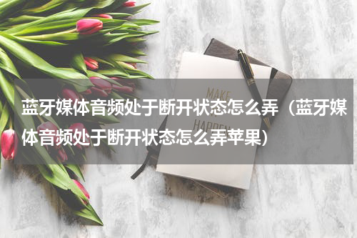 蓝牙媒体音频处于断开状态怎么弄（蓝牙媒体音频处于断开状态怎么弄苹果）