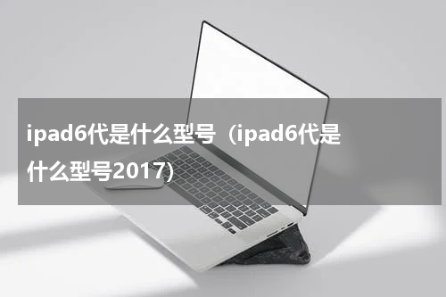 ipad6代是什么型号（ipad6代是什么型号2017）