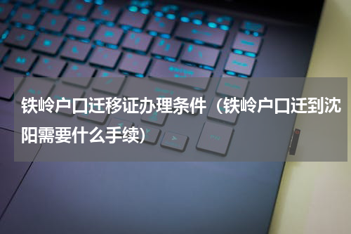 铁岭户口迁移证办理条件（铁岭户口迁到沈阳需要什么手续）
