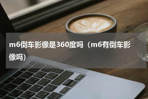 m6倒车影像是360度吗（m6有倒车影像吗）