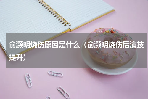 俞灏明烧伤原因是什么（俞灏明烧伤后演技提升）