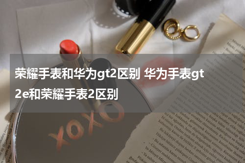 荣耀手表和华为gt2区别 华为手表gt2e和荣耀手表2区别