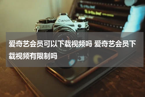 爱奇艺会员可以下载视频吗 爱奇艺会员下载视频有限制吗