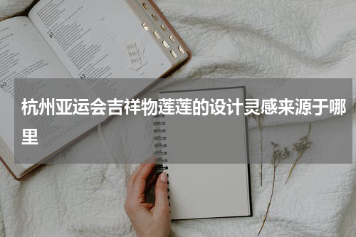 杭州亚运会吉祥物莲莲的设计灵感来源于哪里