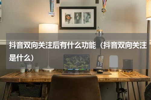 抖音双向关注后有什么功能（抖音双向关注是什么）