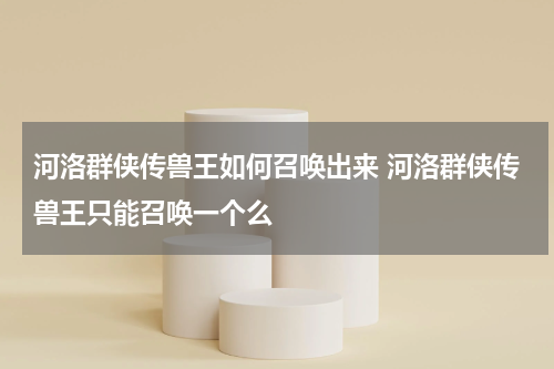 河洛群侠传兽王如何召唤出来 河洛群侠传兽王只能召唤一个么