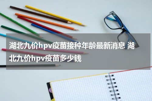 湖北九价hpv疫苗接种年龄最新消息 湖北九价hpv疫苗多少钱