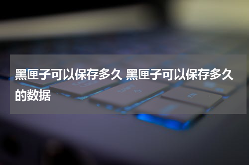 黑匣子可以保存多久 黑匣子可以保存多久的数据
