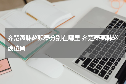 齐楚燕韩赵魏秦分别在哪里 齐楚秦燕韩赵魏位置