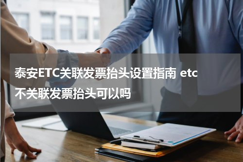 泰安ETC关联发票抬头设置指南 etc不关联发票抬头可以吗