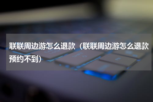联联周边游怎么退款（联联周边游怎么退款预约不到）