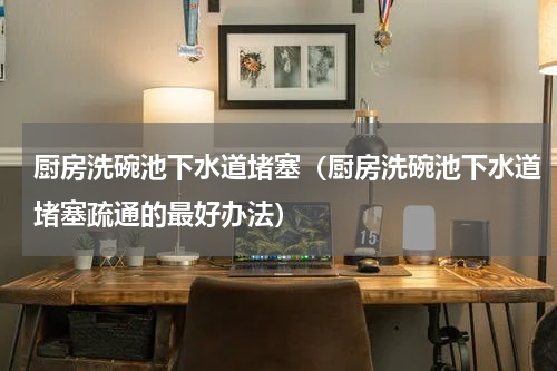 厨房洗碗池下水道堵塞（厨房洗碗池下水道堵塞疏通的最好办法）