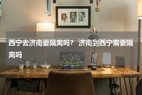 西宁去济南要隔离吗？ 济南到西宁需要隔离吗
