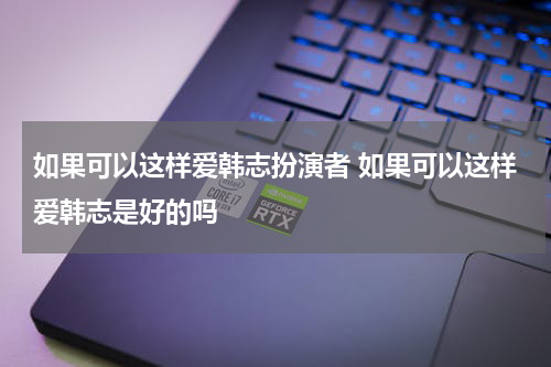 如果可以这样爱韩志扮演者 如果可以这样爱韩志是好的吗
