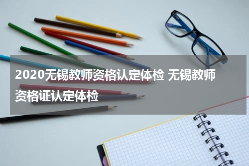 2020无锡教师资格认定体检 无锡教师资格证认定体检