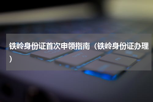 铁岭身份证首次申领指南（铁岭身份证办理）