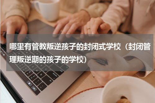 哪里有管教叛逆孩子的封闭式学校（封闭管理叛逆期的孩子的学校）