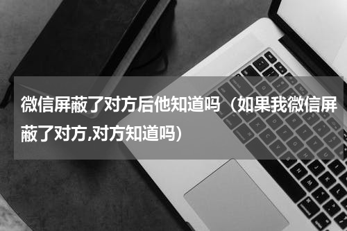 微信屏蔽了对方后他知道吗（如果我微信屏蔽了对方,对方知道吗）