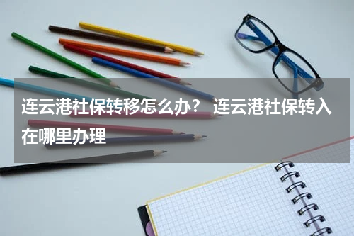 连云港社保转移怎么办？ 连云港社保转入在哪里办理