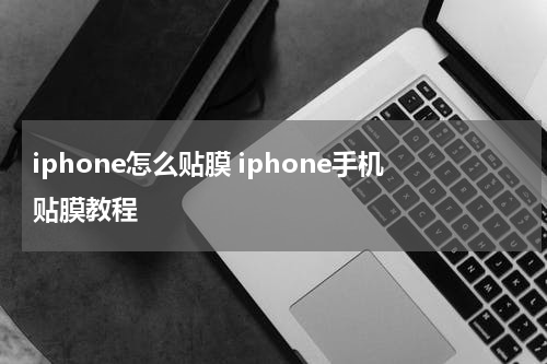 iphone怎么贴膜 iphone手机贴膜教程