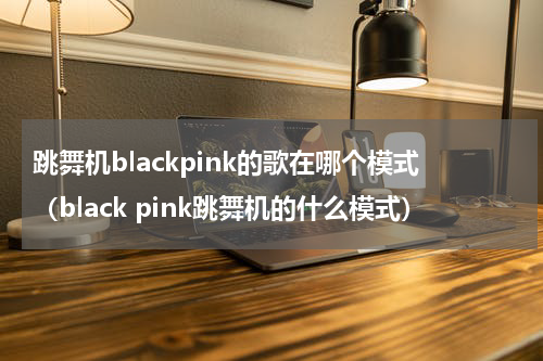 跳舞机blackpink的歌在哪个模式（black pink跳舞机的什么模式）