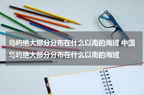 岛屿绝大部分分布在什么以南的海域 中国岛屿绝大部分分布在什么以南的海域