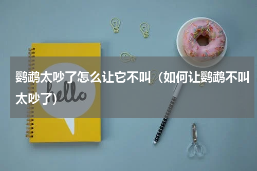 鹦鹉太吵了怎么让它不叫（如何让鹦鹉不叫太吵了）