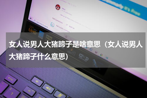 女人说男人大猪蹄子是啥意思（女人说男人大猪蹄子什么意思）