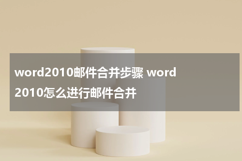 word2010邮件合并步骤 word2010怎么进行邮件合并