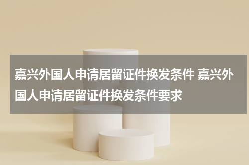 嘉兴外国人申请居留证件换发条件 嘉兴外国人申请居留证件换发条件要求