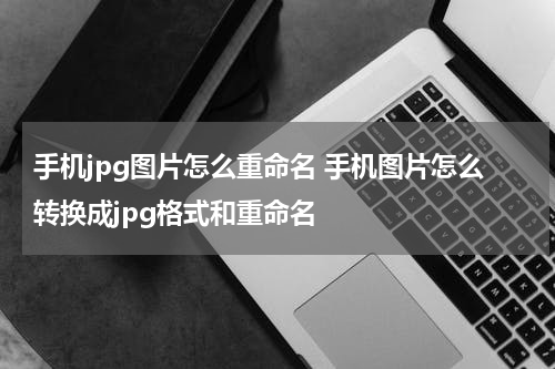 手机jpg图片怎么重命名 手机图片怎么转换成jpg格式和重命名