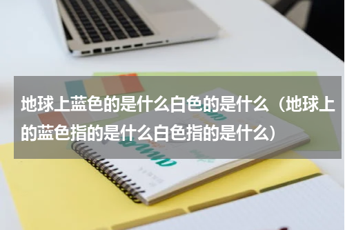 地球上蓝色的是什么白色的是什么（地球上的蓝色指的是什么白色指的是什么）