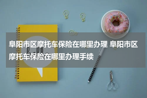 阜阳市区摩托车保险在哪里办理 阜阳市区摩托车保险在哪里办理手续