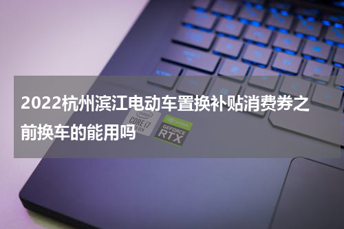 2022杭州滨江电动车置换补贴消费券之前换车的能用吗
