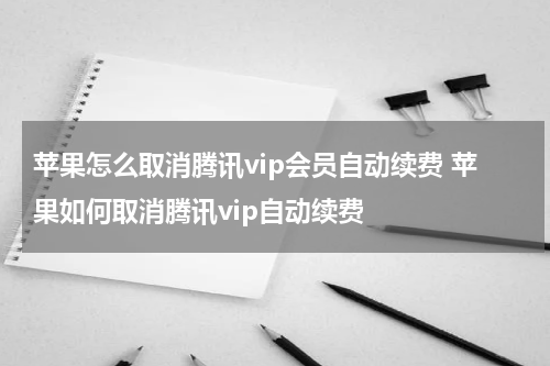苹果怎么取消腾讯vip会员自动续费 苹果如何取消腾讯vip自动续费
