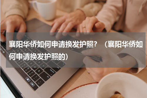 襄阳华侨如何申请换发护照？（襄阳华侨如何申请换发护照的）