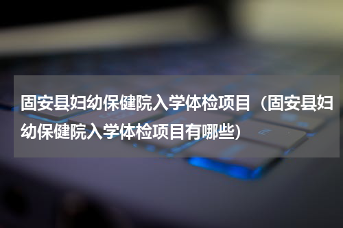 固安县妇幼保健院入学体检项目（固安县妇幼保健院入学体检项目有哪些）