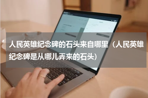 人民英雄纪念碑的石头来自哪里（人民英雄纪念碑是从哪儿弄来的石头）