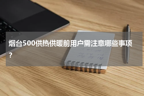 烟台500供热供暖前用户需注意哪些事项？