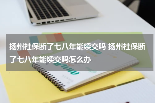 扬州社保断了七八年能续交吗 扬州社保断了七八年能续交吗怎么办