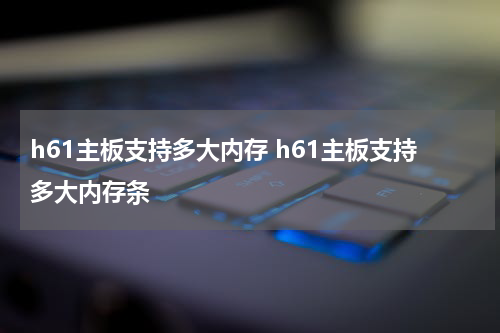 h61主板支持多大内存 h61主板支持多大内存条