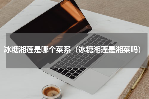 冰糖湘莲是哪个菜系（冰糖湘莲是湘菜吗）