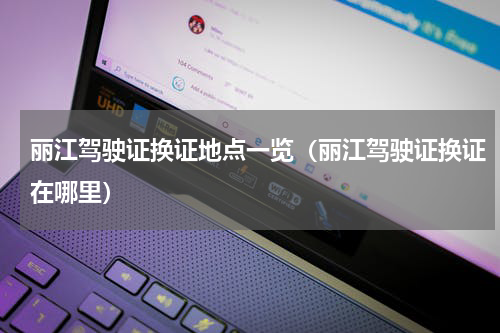 丽江驾驶证换证地点一览（丽江驾驶证换证在哪里）