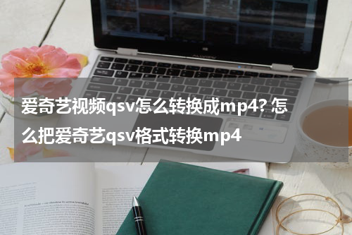 爱奇艺视频qsv怎么转换成mp4? 怎么把爱奇艺qsv格式转换mp4