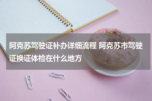 阿克苏驾驶证补办详细流程 阿克苏市驾驶证换证体检在什么地方