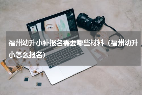 福州幼升小补报名需要哪些材料（福州幼升小怎么报名）