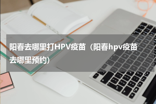 阳春去哪里打HPV疫苗（阳春hpv疫苗去哪里预约）