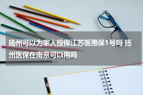 扬州可以为家人投保江苏医惠保1号吗 扬州医保在南京可以用吗